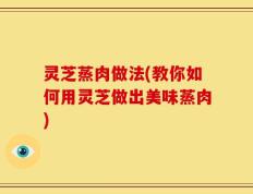灵芝蒸肉做法(教你如何用灵芝做出美味蒸肉)