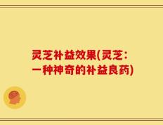 灵芝补益效果(灵芝：一种神奇的补益良药)