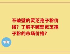 不破壁的灵芝孢子粉价格？了解不破壁灵芝孢子粉的市场价格？