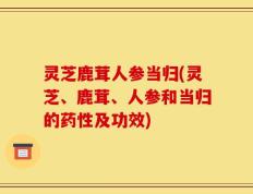 灵芝鹿茸人参当归(灵芝、鹿茸、人参和当归的药性及功效)