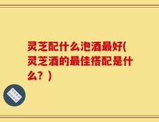 灵芝配什么泡酒最好(灵芝酒的最佳搭配是什么？)