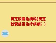 灵芝胶囊治病吗(灵芝胶囊能否治疗疾病？)