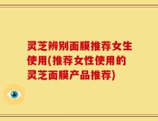 灵芝辨别面膜推荐女生使用(推荐女性使用的灵芝面膜产品推荐)
