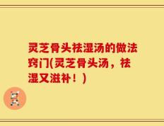 灵芝骨头祛湿汤的做法窍门(灵芝骨头汤，祛湿又滋补！)