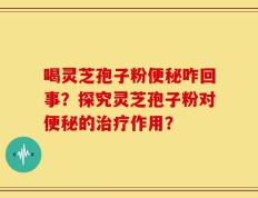 喝灵芝孢子粉便秘咋回事？探究灵芝孢子粉对便秘的治疗作用？