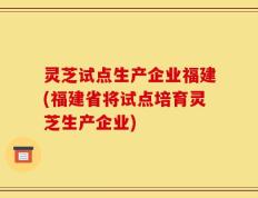 灵芝试点生产企业福建(福建省将试点培育灵芝生产企业)