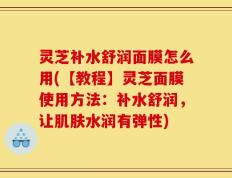 灵芝补水舒润面膜怎么用(【教程】灵芝面膜使用方法：补水舒润，让肌肤水润有弹性)
