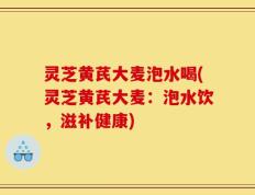 灵芝黄芪大麦泡水喝(灵芝黄芪大麦：泡水饮，滋补健康)