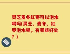 灵芝麦冬红枣可以泡水喝吗(灵芝、麦冬、红枣泡水喝，有哪些好处？)