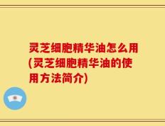 灵芝细胞精华油怎么用(灵芝细胞精华油的使用方法简介)