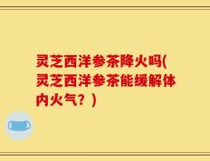 灵芝西洋参茶降火吗(灵芝西洋参茶能缓解体内火气？)