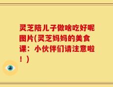 灵芝陪儿子做啥吃好呢图片(灵芝妈妈的美食课：小伙伴们请注意啦！)