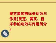 灵芝黄芪西洋参功效与作用(灵芝、黄芪、西洋参的功效与作用简介)