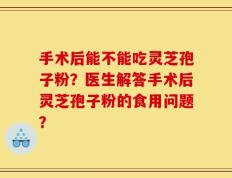 手术后能不能吃灵芝孢子粉？医生解答手术后灵芝孢子粉的食用问题？