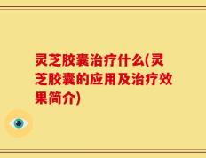 灵芝胶囊治疗什么(灵芝胶囊的应用及治疗效果简介)