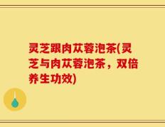 灵芝跟肉苁蓉泡茶(灵芝与肉苁蓉泡茶，双倍养生功效)