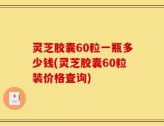 灵芝胶囊60粒一瓶多少钱(灵芝胶囊60粒装价格查询)