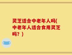 灵芝适合中老年人吗(中老年人适合食用灵芝吗？)