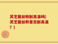 灵芝菌丝粉耐高温吗(灵芝菌丝粉是否耐高温？)
