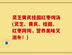 灵芝黄芪桂圆红枣炖汤(灵芝、黄芪、桂圆、红枣同炖，营养美味又滋补！)
