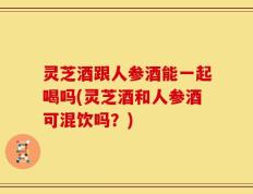 灵芝酒跟人参酒能一起喝吗(灵芝酒和人参酒可混饮吗？)
