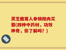 灵芝鹿茸人参锁阳肉苁蓉(四种中药材，功效神奇，你了解吗？)