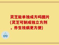 灵芝能单独成方吗图片(灵芝可制成独立方剂，养生祛病更方便)