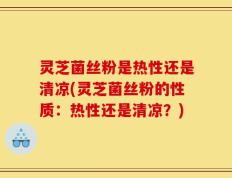 灵芝菌丝粉是热性还是清凉(灵芝菌丝粉的性质：热性还是清凉？)