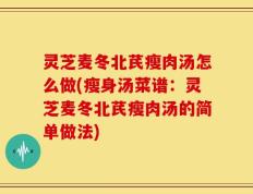 灵芝麦冬北芪瘦肉汤怎么做(瘦身汤菜谱：灵芝麦冬北芪瘦肉汤的简单做法)