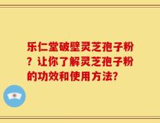 乐仁堂破壁灵芝孢子粉？让你了解灵芝孢子粉的功效和使用方法？