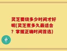 灵芝要烧多少时间才好呢(灵芝煮多久最适合？掌握正确时间首选)
