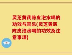 灵芝黄芪陈皮泡水喝的功效与禁忌(灵芝黄芪陈皮泡水喝的功效及注意事项)