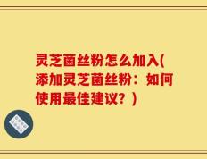 灵芝菌丝粉怎么加入(添加灵芝菌丝粉：如何使用最佳建议？)