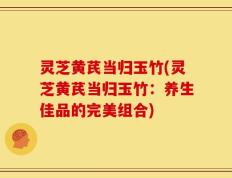 灵芝黄芪当归玉竹(灵芝黄芪当归玉竹：养生佳品的完美组合)