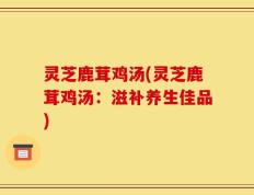 灵芝鹿茸鸡汤(灵芝鹿茸鸡汤：滋补养生佳品)