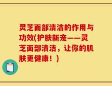灵芝面部清洁的作用与功效(护肤新宠——灵芝面部清洁，让你的肌肤更健康！)