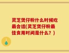 灵芝煲仔粉什么时候吃最合适(灵芝煲仔粉最佳食用时间是什么？)