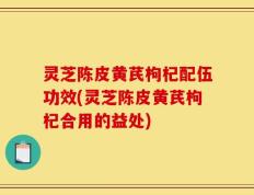 灵芝陈皮黄芪枸杞配伍功效(灵芝陈皮黄芪枸杞合用的益处)