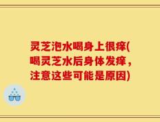 灵芝泡水喝身上很痒(喝灵芝水后身体发痒，注意这些可能是原因)