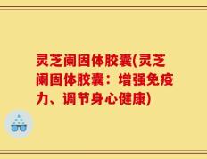 灵芝阑固体胶囊(灵芝阑固体胶囊：增强免疫力、调节身心健康)