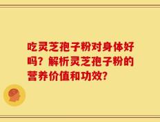 吃灵芝孢子粉对身体好吗？解析灵芝孢子粉的营养价值和功效？