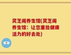 灵芝阁养生馆(灵芝阁养生馆：让您重拾健康活力的好去处)