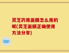 灵芝药用面膜怎么用的呢(灵芝面膜正确使用方法分享)