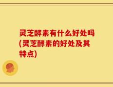 灵芝酵素有什么好处吗(灵芝酵素的好处及其特点)