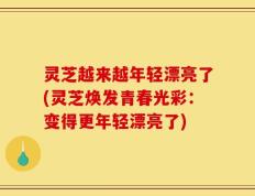灵芝越来越年轻漂亮了(灵芝焕发青春光彩：变得更年轻漂亮了)