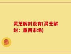 灵芝解封没有(灵芝解封：重回市场)