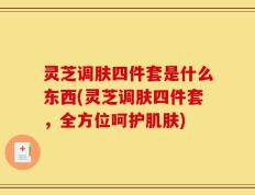 灵芝调肤四件套是什么东西(灵芝调肤四件套，全方位呵护肌肤)