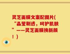 灵芝面膜文案配图片(“晶莹剔透，呵护肌肤”——灵芝面膜换新颜！)