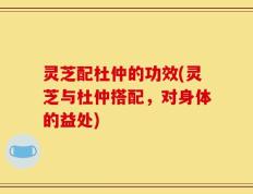 灵芝配杜仲的功效(灵芝与杜仲搭配，对身体的益处)
