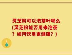 灵芝粉可以泡茶叶喝么(灵芝粉能否用来泡茶？如何饮用更健康？)